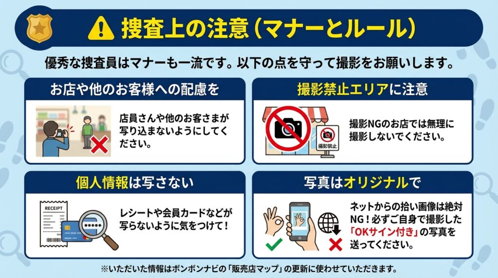 捜査上の注意（マナーとルール）。優秀な捜査員はマナーも一流です。以下の点を守って撮影をお願いします。1.お店や他のお客様への配慮を（写り込み注意）。2.撮影禁止エリアに注意（NGのお店で無理に撮影しない）。3.個人情報は写さない（レシートや会員カード等）。4.写真はオリジナルで（ネットの拾い画はNG、必ずOKサイン付きの写真を撮影）。※いただいた情報はボンボンナビの販売店マップ更新に使用します。